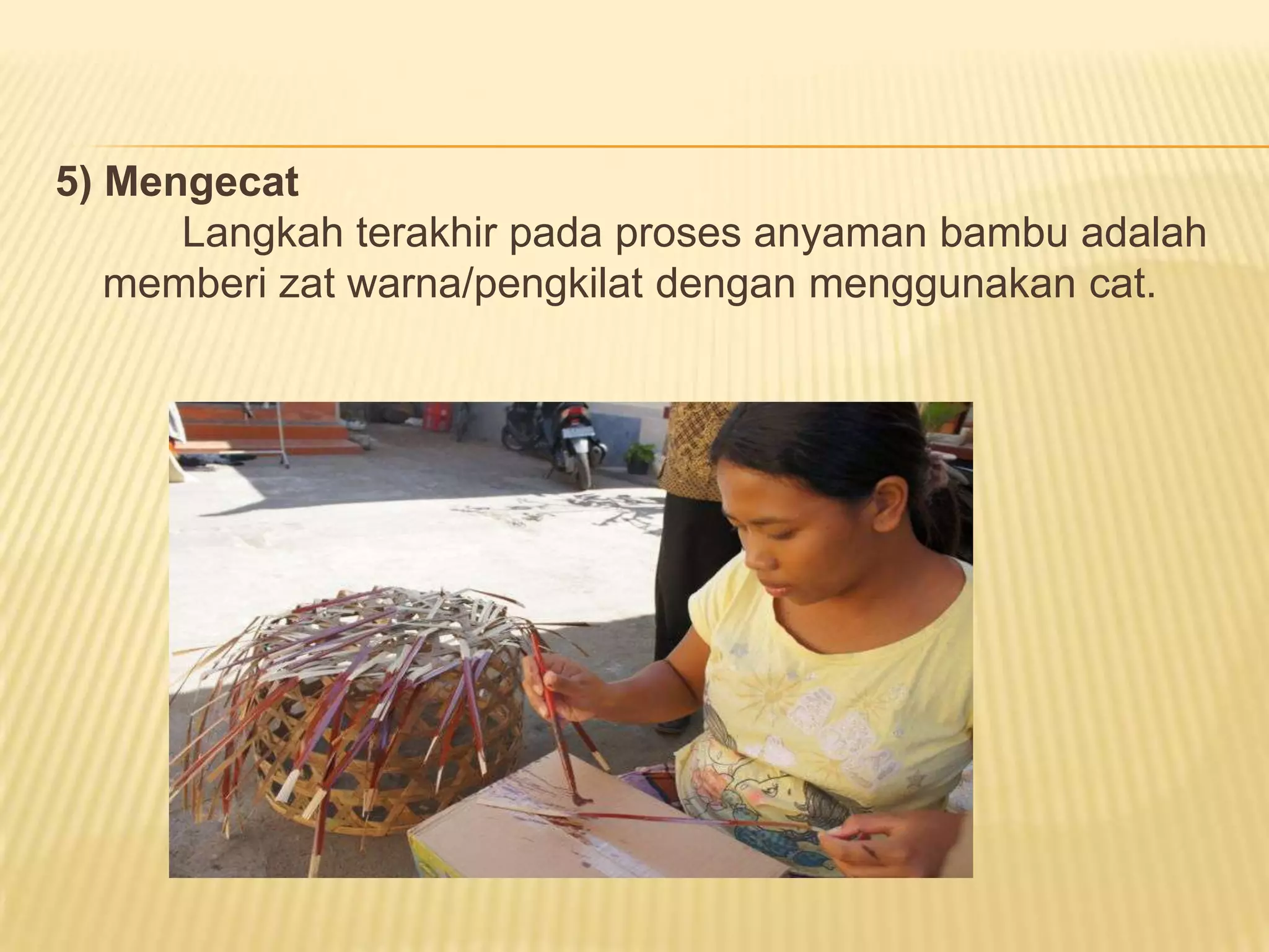 5) Mengecat
Langkah terakhir pada proses anyaman bambu adalah
memberi zat warna/pengkilat dengan menggunakan cat.

 