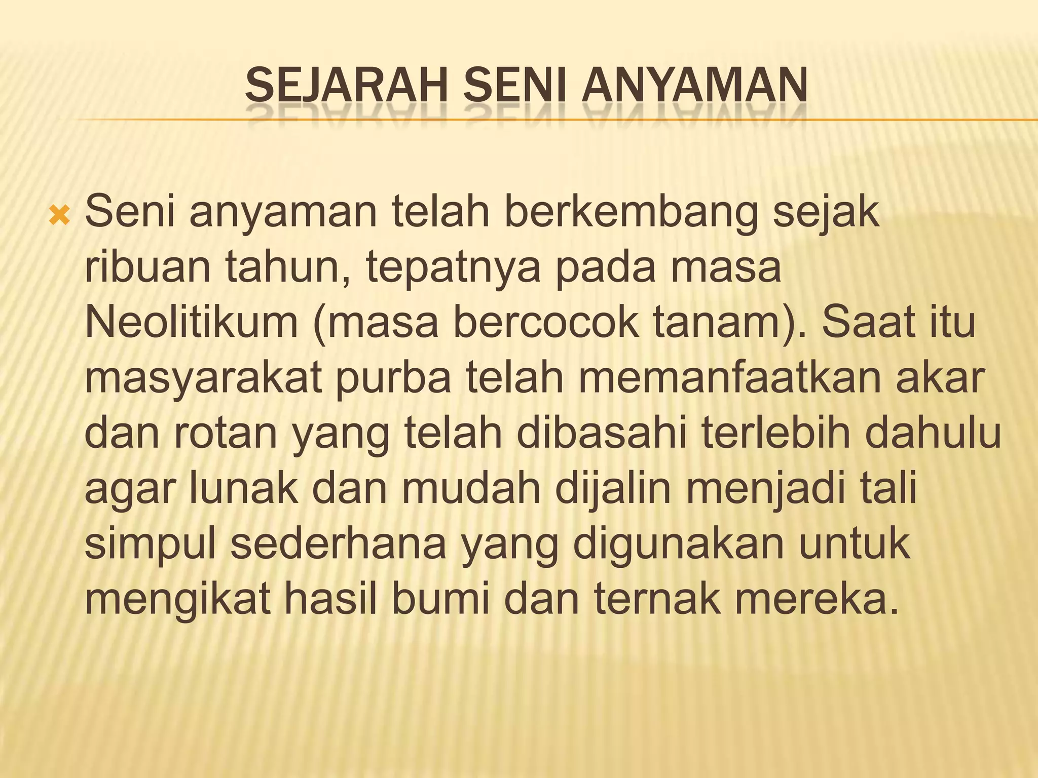 SEJARAH SENI ANYAMAN


Seni anyaman telah berkembang sejak
ribuan tahun, tepatnya pada masa
Neolitikum (masa bercocok tanam). Saat itu
masyarakat purba telah memanfaatkan akar
dan rotan yang telah dibasahi terlebih dahulu
agar lunak dan mudah dijalin menjadi tali
simpul sederhana yang digunakan untuk
mengikat hasil bumi dan ternak mereka.

 