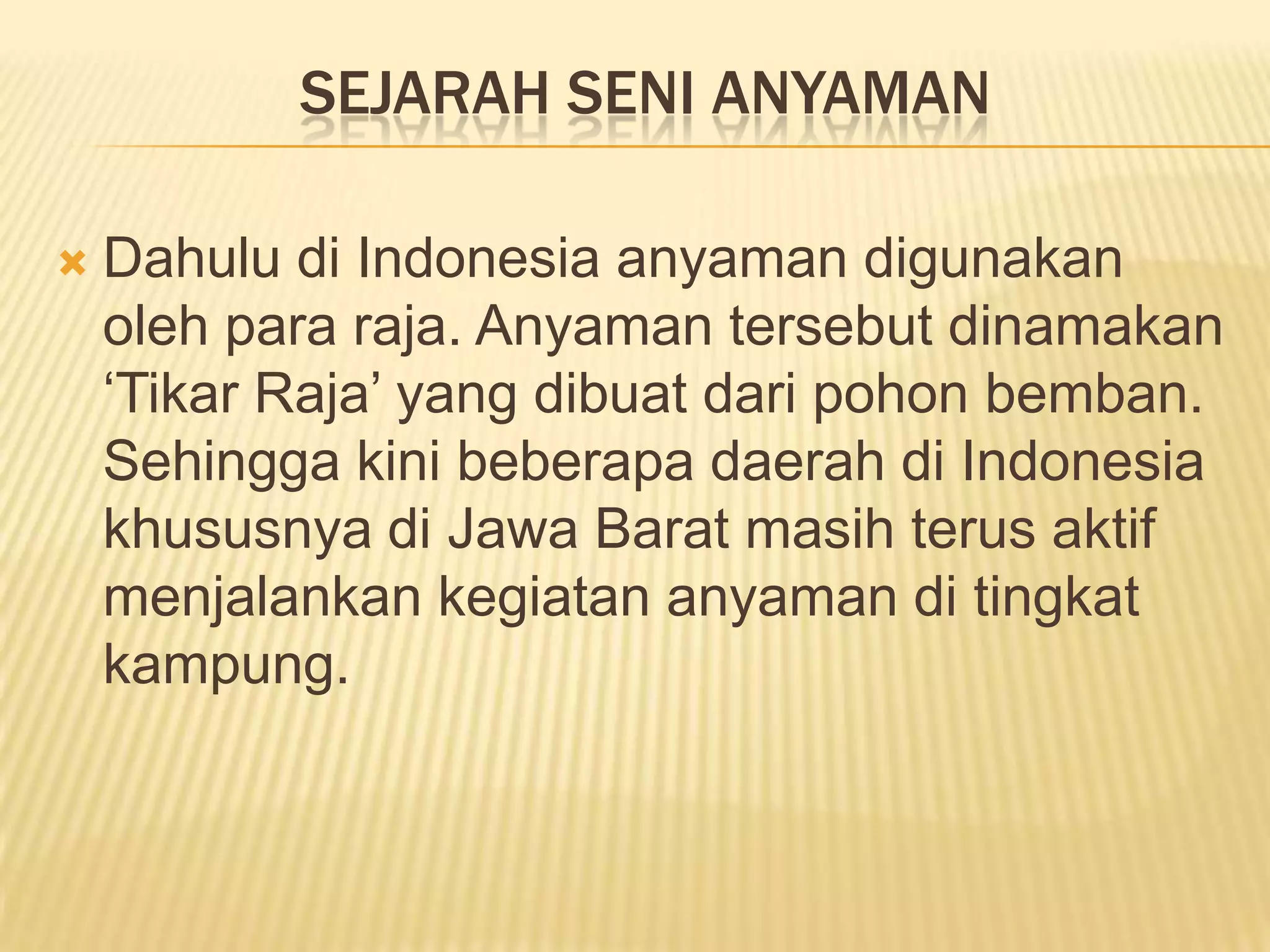 SEJARAH SENI ANYAMAN


Dahulu di Indonesia anyaman digunakan
oleh para raja. Anyaman tersebut dinamakan
‘Tikar Raja’ yang dibuat dari pohon bemban.
Sehingga kini beberapa daerah di Indonesia
khususnya di Jawa Barat masih terus aktif
menjalankan kegiatan anyaman di tingkat
kampung.

 