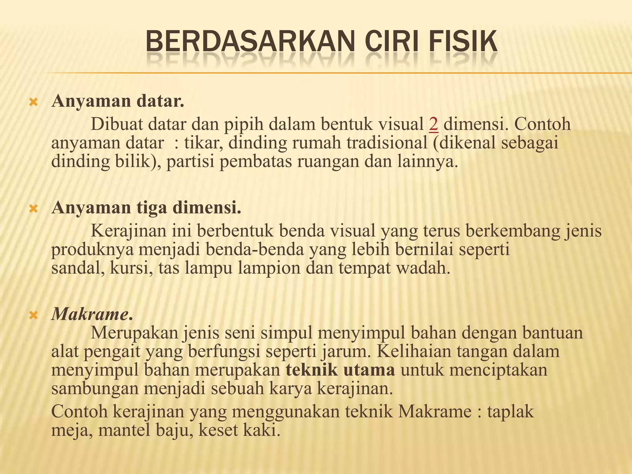 BERDASARKAN CIRI FISIK


Anyaman datar.
Dibuat datar dan pipih dalam bentuk visual 2 dimensi. Contoh
anyaman datar : tikar, dinding rumah tradisional (dikenal sebagai
dinding bilik), partisi pembatas ruangan dan lainnya.



Anyaman tiga dimensi.
Kerajinan ini berbentuk benda visual yang terus berkembang jenis
produknya menjadi benda-benda yang lebih bernilai seperti
sandal, kursi, tas lampu lampion dan tempat wadah.



Makrame.
Merupakan jenis seni simpul menyimpul bahan dengan bantuan
alat pengait yang berfungsi seperti jarum. Kelihaian tangan dalam
menyimpul bahan merupakan teknik utama untuk menciptakan
sambungan menjadi sebuah karya kerajinan.
Contoh kerajinan yang menggunakan teknik Makrame : taplak
meja, mantel baju, keset kaki.

 
