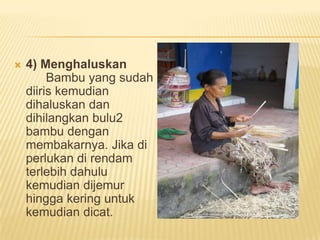 

4) Menghaluskan
Bambu yang sudah
diiris kemudian
dihaluskan dan
dihilangkan bulu2
bambu dengan
membakarnya. Jika di
perlukan di rendam
terlebih dahulu
kemudian dijemur
hingga kering untuk
kemudian dicat.

 