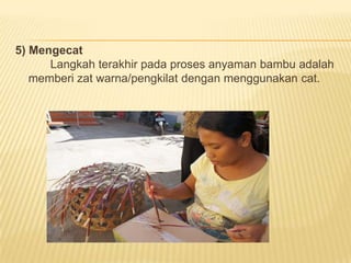 5) Mengecat
Langkah terakhir pada proses anyaman bambu adalah
memberi zat warna/pengkilat dengan menggunakan cat.

 
