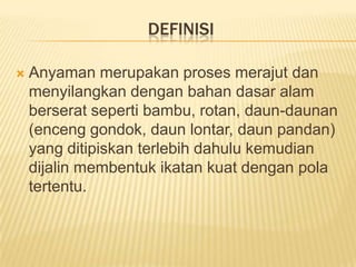 DEFINISI


Anyaman merupakan proses merajut dan
menyilangkan dengan bahan dasar alam
berserat seperti bambu, rotan, daun-daunan
(enceng gondok, daun lontar, daun pandan)
yang ditipiskan terlebih dahulu kemudian
dijalin membentuk ikatan kuat dengan pola
tertentu.

 