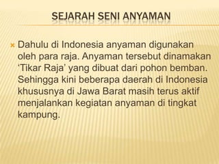 SEJARAH SENI ANYAMAN


Dahulu di Indonesia anyaman digunakan
oleh para raja. Anyaman tersebut dinamakan
‘Tikar Raja’ yang dibuat dari pohon bemban.
Sehingga kini beberapa daerah di Indonesia
khususnya di Jawa Barat masih terus aktif
menjalankan kegiatan anyaman di tingkat
kampung.

 