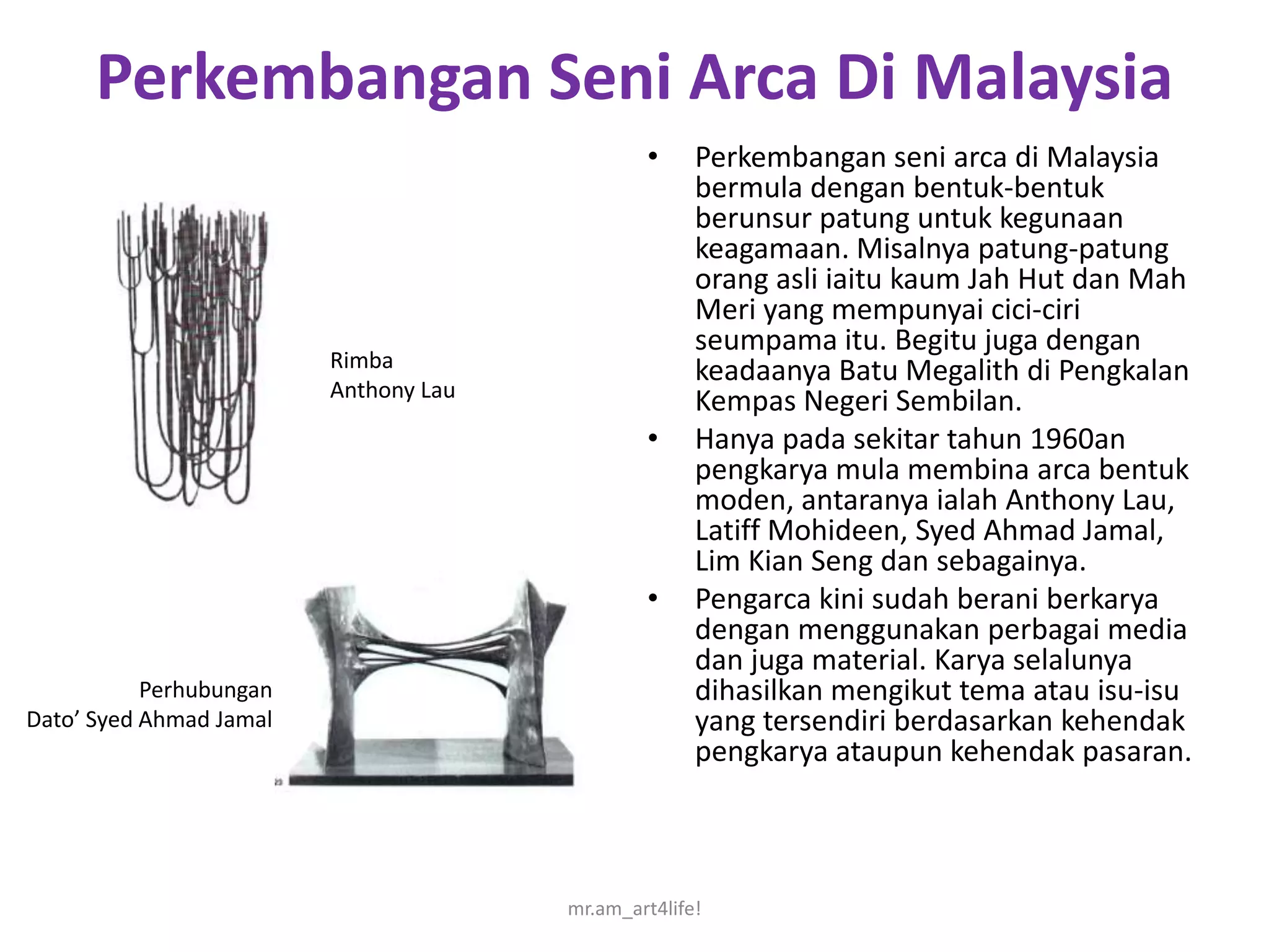Perkembangan Seni Arca Di Malaysia
                                               •     Perkembangan seni arca di Malaysia
                                                     bermula dengan bentuk-bentuk
                                                     berunsur patung untuk kegunaan
                                                     keagamaan. Misalnya patung-patung
                                                     orang asli iaitu kaum Jah Hut dan Mah
                                                     Meri yang mempunyai cici-ciri
                                                     seumpama itu. Begitu juga dengan
                         Rimba                       keadaanya Batu Megalith di Pengkalan
                         Anthony Lau
                                                     Kempas Negeri Sembilan.
                                               •     Hanya pada sekitar tahun 1960an
                                                     pengkarya mula membina arca bentuk
                                                     moden, antaranya ialah Anthony Lau,
                                                     Latiff Mohideen, Syed Ahmad Jamal,
                                                     Lim Kian Seng dan sebagainya.
                                               •     Pengarca kini sudah berani berkarya
                                                     dengan menggunakan perbagai media
                                                     dan juga material. Karya selalunya
           Perhubungan                               dihasilkan mengikut tema atau isu-isu
Dato’ Syed Ahmad Jamal                               yang tersendiri berdasarkan kehendak
                                                     pengkarya ataupun kehendak pasaran.



                                       mr.am_art4life!
 