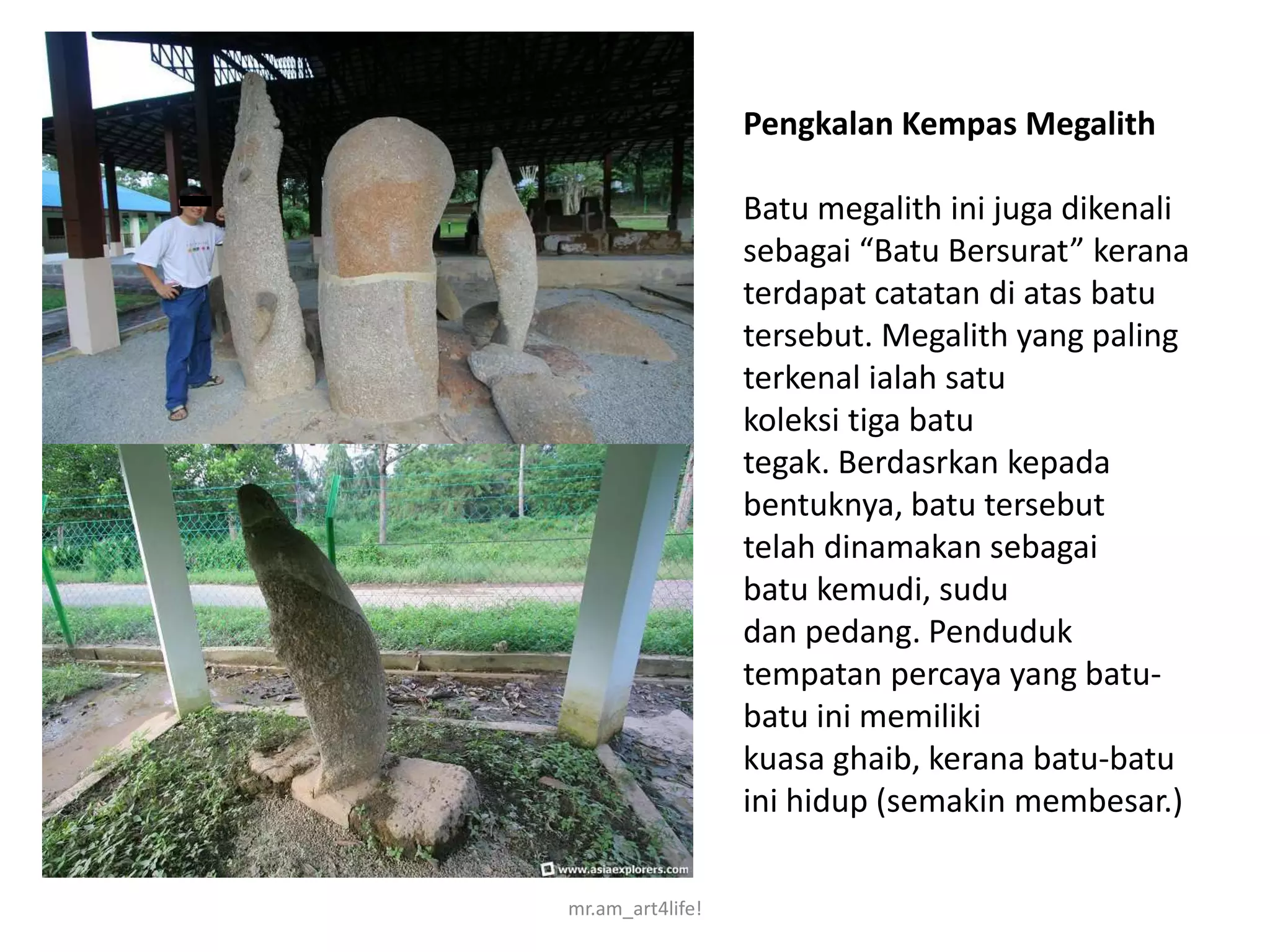 Pengkalan Kempas Megalith

                  Batu megalith ini juga dikenali
                  sebagai “Batu Bersurat” kerana
                  terdapat catatan di atas batu
                  tersebut. Megalith yang paling
                  terkenal ialah satu
                  koleksi tiga batu
                  tegak. Berdasrkan kepada
                  bentuknya, batu tersebut
                  telah dinamakan sebagai
                  batu kemudi, sudu
                  dan pedang. Penduduk
                  tempatan percaya yang batu-
                  batu ini memiliki
                  kuasa ghaib, kerana batu-batu
                  ini hidup (semakin membesar.)

mr.am_art4life!
 