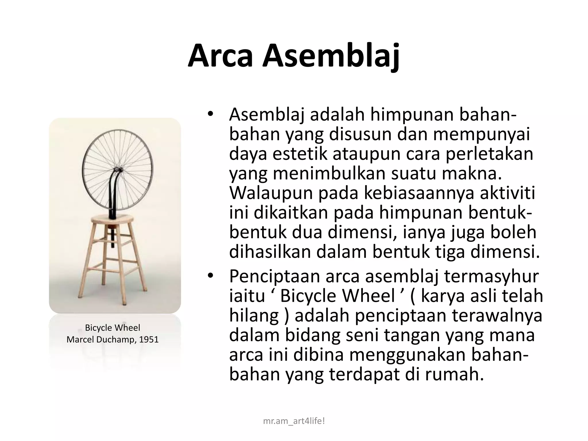 Arca Asemblaj
                        • Asemblaj adalah himpunan bahan-
                          bahan yang disusun dan mempunyai
                          daya estetik ataupun cara perletakan
                          yang menimbulkan suatu makna.
                          Walaupun pada kebiasaannya aktiviti
                          ini dikaitkan pada himpunan bentuk-
                          bentuk dua dimensi, ianya juga boleh
                          dihasilkan dalam bentuk tiga dimensi.
                        • Penciptaan arca asemblaj termasyhur
                          iaitu ‘ Bicycle Wheel ’ ( karya asli telah
    Bicycle Wheel
                          hilang ) adalah penciptaan terawalnya
Marcel Duchamp, 1951      dalam bidang seni tangan yang mana
                          arca ini dibina menggunakan bahan-
                          bahan yang terdapat di rumah.

                               mr.am_art4life!
 