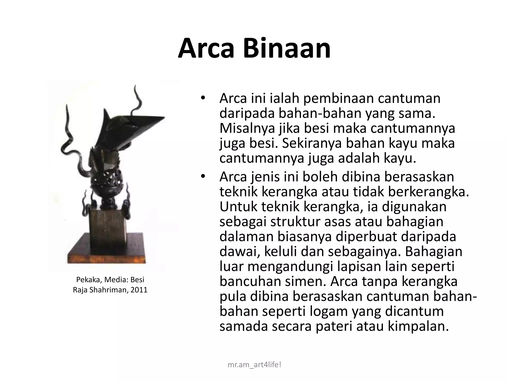 Arca Binaan
                        • Arca ini ialah pembinaan cantuman
                          daripada bahan-bahan yang sama.
                          Misalnya jika besi maka cantumannya
                          juga besi. Sekiranya bahan kayu maka
                          cantumannya juga adalah kayu.
                        • Arca jenis ini boleh dibina berasaskan
                          teknik kerangka atau tidak berkerangka.
                          Untuk teknik kerangka, ia digunakan
                          sebagai struktur asas atau bahagian
                          dalaman biasanya diperbuat daripada
                          dawai, keluli dan sebagainya. Bahagian
                          luar mengandungi lapisan lain seperti
 Pekaka, Media: Besi
Raja Shahriman, 2011
                          bancuhan simen. Arca tanpa kerangka
                          pula dibina berasaskan cantuman bahan-
                          bahan seperti logam yang dicantum
                          samada secara pateri atau kimpalan.

                            mr.am_art4life!
 