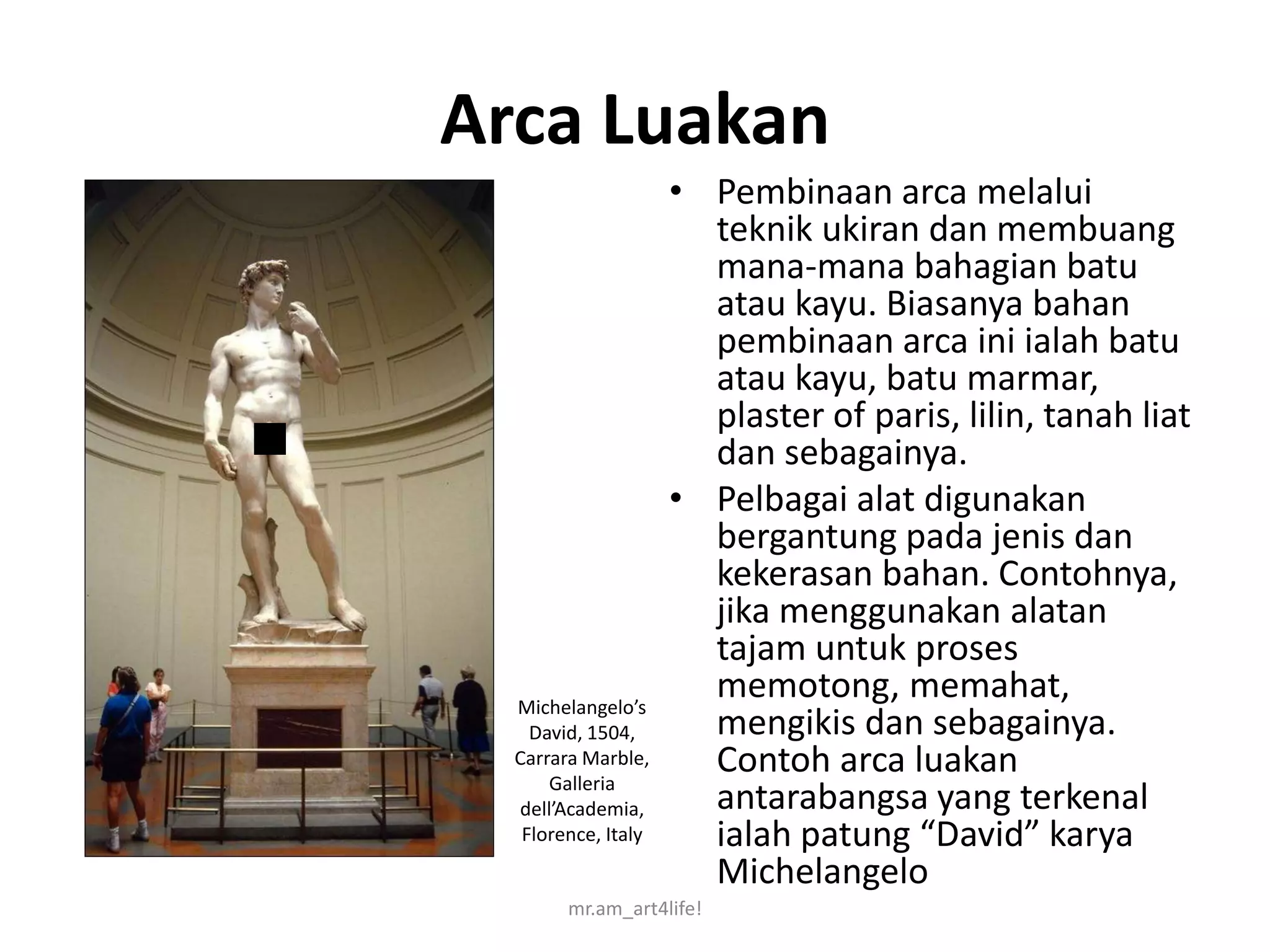 Arca Luakan
                     • Pembinaan arca melalui
                       teknik ukiran dan membuang
                       mana-mana bahagian batu
                       atau kayu. Biasanya bahan
                       pembinaan arca ini ialah batu
                       atau kayu, batu marmar,
                       plaster of paris, lilin, tanah liat
                       dan sebagainya.
                     • Pelbagai alat digunakan
                       bergantung pada jenis dan
                       kekerasan bahan. Contohnya,
                       jika menggunakan alatan
                       tajam untuk proses
  Michelangelo’s
                       memotong, memahat,
    David, 1504,       mengikis dan sebagainya.
  Carrara Marble,
      Galleria
                       Contoh arca luakan
  dell’Academia,       antarabangsa yang terkenal
   Florence, Italy     ialah patung “David” karya
                       Michelangelo
        mr.am_art4life!
 