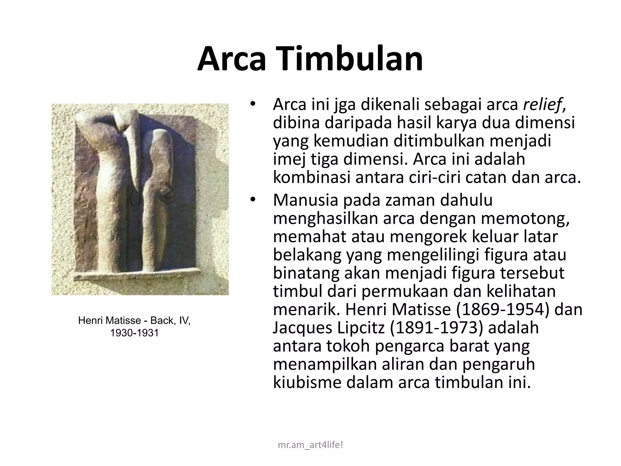 Arca Timbulan
                               • Arca ini jga dikenali sebagai arca relief,
                                 dibina daripada hasil karya dua dimensi
                                 yang kemudian ditimbulkan menjadi
                                 imej tiga dimensi. Arca ini adalah
                                 kombinasi antara ciri-ciri catan dan arca.
                               • Manusia pada zaman dahulu
                                 menghasilkan arca dengan memotong,
                                 memahat atau mengorek keluar latar
                                 belakang yang mengelilingi figura atau
                                 binatang akan menjadi figura tersebut
                                 timbul dari permukaan dan kelihatan
Henri Matisse - Back, IV,
                                 menarik. Henri Matisse (1869-1954) dan
      1930-1931                  Jacques Lipcitz (1891-1973) adalah
                                 antara tokoh pengarca barat yang
                                 menampilkan aliran dan pengaruh
                                 kiubisme dalam arca timbulan ini.


                                  mr.am_art4life!
 