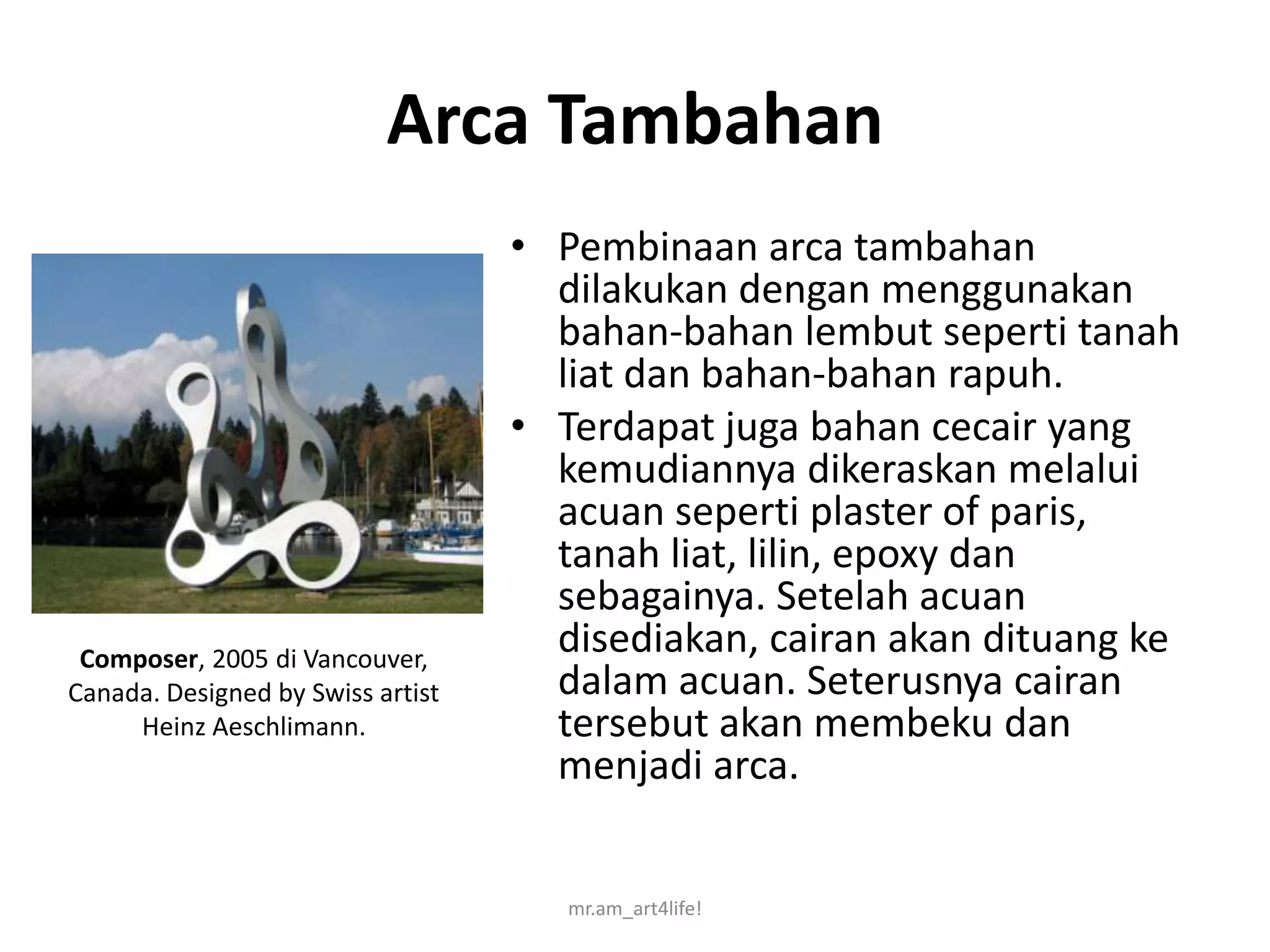 Arca Tambahan
                                   • Pembinaan arca tambahan
                                     dilakukan dengan menggunakan
                                     bahan-bahan lembut seperti tanah
                                     liat dan bahan-bahan rapuh.
                                   • Terdapat juga bahan cecair yang
                                     kemudiannya dikeraskan melalui
                                     acuan seperti plaster of paris,
                                     tanah liat, lilin, epoxy dan
                                     sebagainya. Setelah acuan
 Composer, 2005 di Vancouver,
                                     disediakan, cairan akan dituang ke
Canada. Designed by Swiss artist     dalam acuan. Seterusnya cairan
     Heinz Aeschlimann.              tersebut akan membeku dan
                                     menjadi arca.


                                      mr.am_art4life!
 