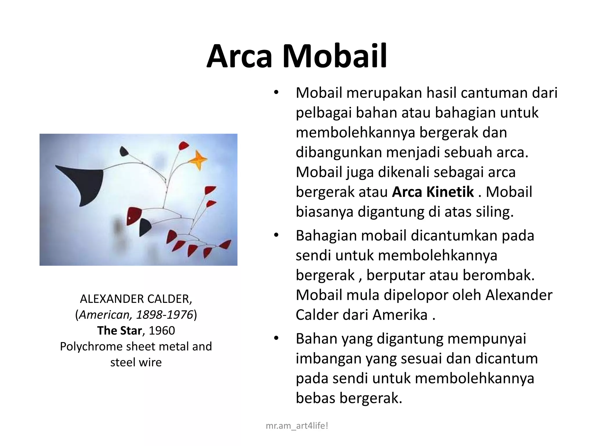 Arca Mobail
                              • Mobail merupakan hasil cantuman dari
                                pelbagai bahan atau bahagian untuk
                                membolehkannya bergerak dan
                                dibangunkan menjadi sebuah arca.
                                Mobail juga dikenali sebagai arca
                                bergerak atau Arca Kinetik . Mobail
                                biasanya digantung di atas siling.
                              • Bahagian mobail dicantumkan pada
                                sendi untuk membolehkannya
                                bergerak , berputar atau berombak.
    ALEXANDER CALDER,           Mobail mula dipelopor oleh Alexander
   (American, 1898-1976)        Calder dari Amerika .
       The Star, 1960
Polychrome sheet metal and
                              • Bahan yang digantung mempunyai
         steel wire             imbangan yang sesuai dan dicantum
                                pada sendi untuk membolehkannya
                                bebas bergerak.
                             mr.am_art4life!
 