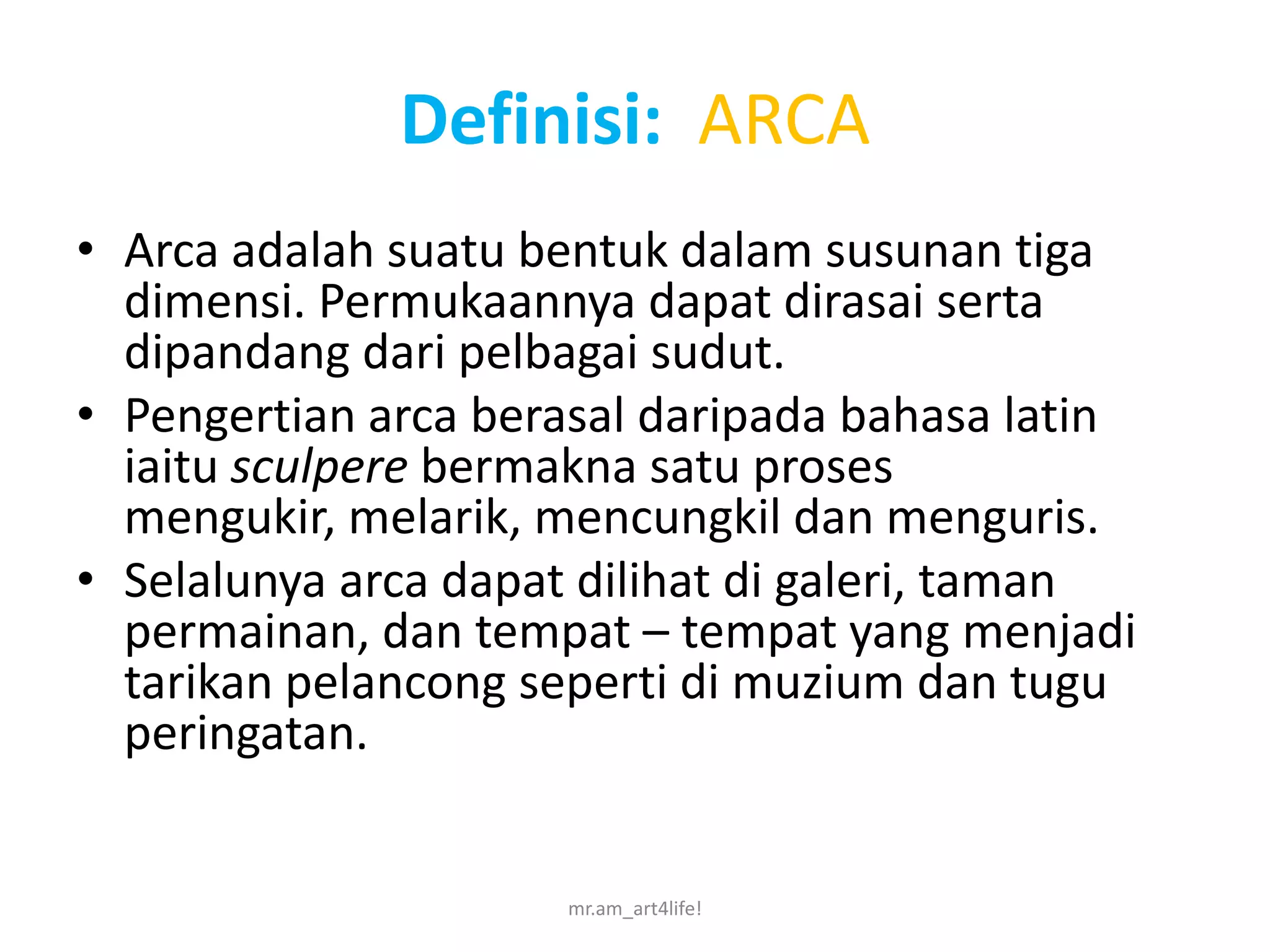 Definisi: ARCA
• Arca adalah suatu bentuk dalam susunan tiga
  dimensi. Permukaannya dapat dirasai serta
  dipandang dari pelbagai sudut.
• Pengertian arca berasal daripada bahasa latin
  iaitu sculpere bermakna satu proses
  mengukir, melarik, mencungkil dan menguris.
• Selalunya arca dapat dilihat di galeri, taman
  permainan, dan tempat – tempat yang menjadi
  tarikan pelancong seperti di muzium dan tugu
  peringatan.


                     mr.am_art4life!
 