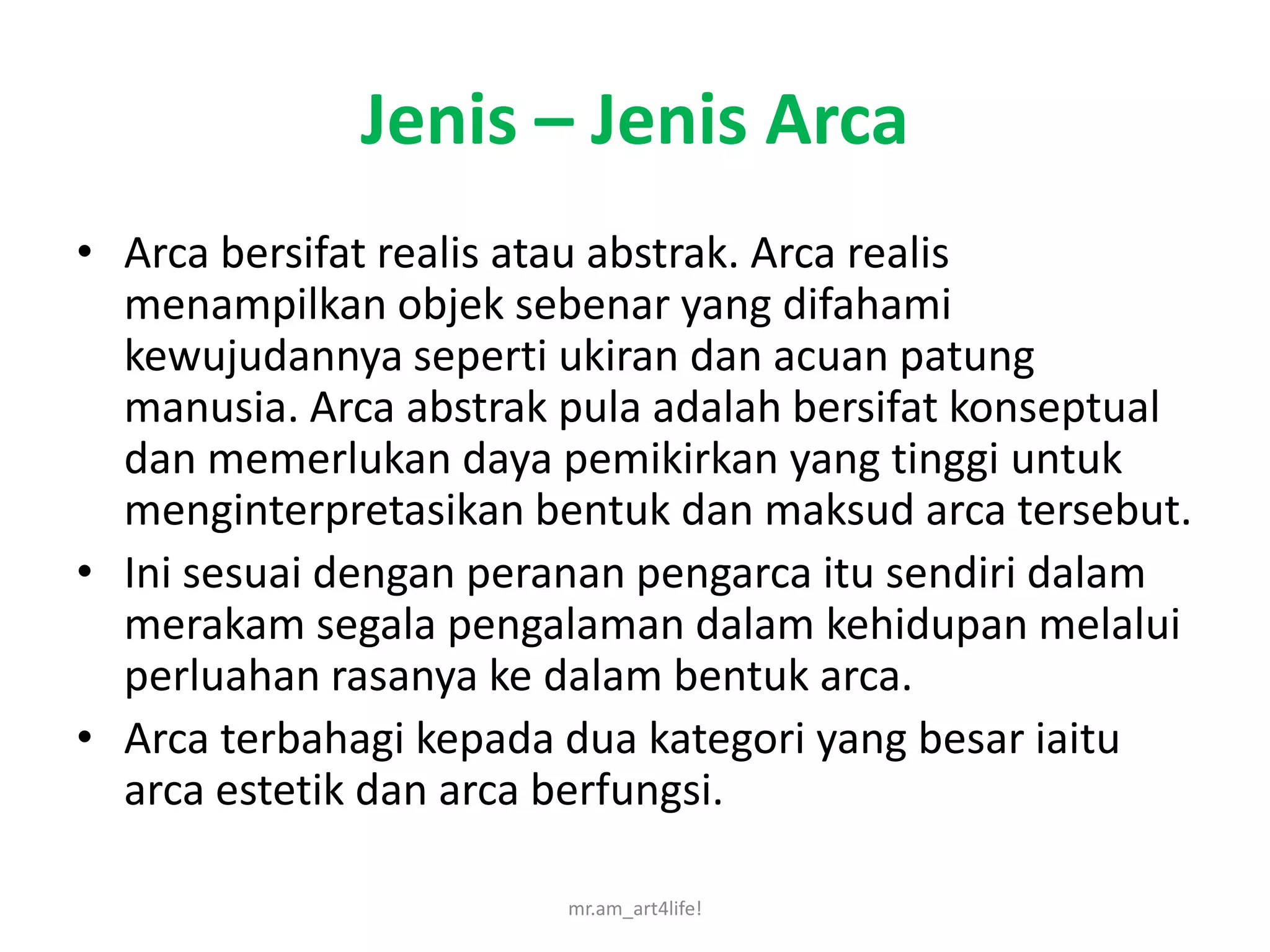 Jenis – Jenis Arca
• Arca bersifat realis atau abstrak. Arca realis
  menampilkan objek sebenar yang difahami
  kewujudannya seperti ukiran dan acuan patung
  manusia. Arca abstrak pula adalah bersifat konseptual
  dan memerlukan daya pemikirkan yang tinggi untuk
  menginterpretasikan bentuk dan maksud arca tersebut.
• Ini sesuai dengan peranan pengarca itu sendiri dalam
  merakam segala pengalaman dalam kehidupan melalui
  perluahan rasanya ke dalam bentuk arca.
• Arca terbahagi kepada dua kategori yang besar iaitu
  arca estetik dan arca berfungsi.

                        mr.am_art4life!
 