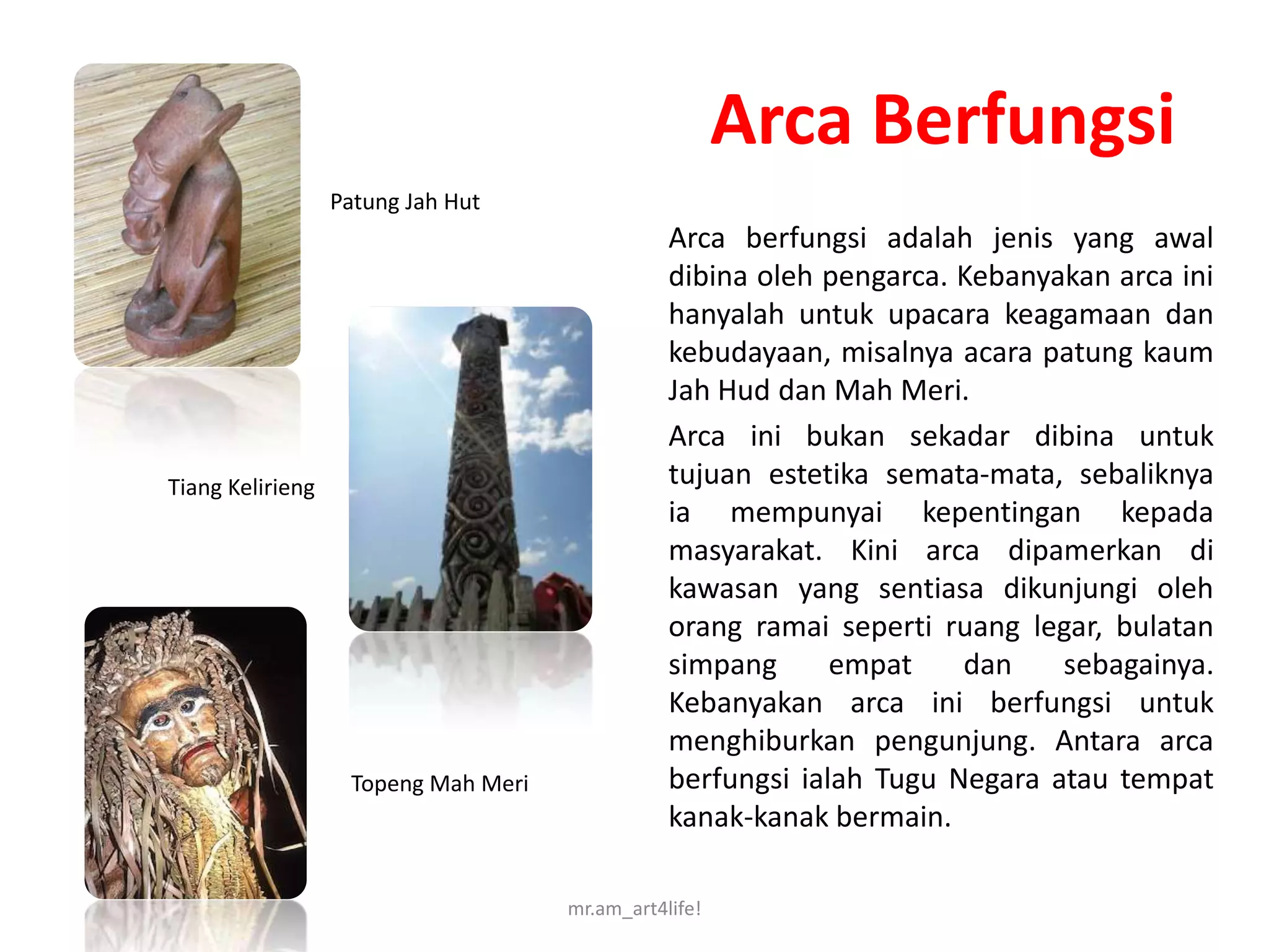 Arca Berfungsi
                  Patung Jah Hut
                                                Arca berfungsi adalah jenis yang awal
                                                dibina oleh pengarca. Kebanyakan arca ini
                                                hanyalah untuk upacara keagamaan dan
                                                kebudayaan, misalnya acara patung kaum
                                                Jah Hud dan Mah Meri.
                                                Arca ini bukan sekadar dibina untuk
Tiang Kelirieng                                 tujuan estetika semata-mata, sebaliknya
                                                ia mempunyai kepentingan kepada
                                                masyarakat. Kini arca dipamerkan di
                                                kawasan yang sentiasa dikunjungi oleh
                                                orang ramai seperti ruang legar, bulatan
                                                simpang      empat    dan    sebagainya.
                                                Kebanyakan arca ini berfungsi untuk
                                                menghiburkan pengunjung. Antara arca
                   Topeng Mah Meri              berfungsi ialah Tugu Negara atau tempat
                                                kanak-kanak bermain.

                                     mr.am_art4life!
 