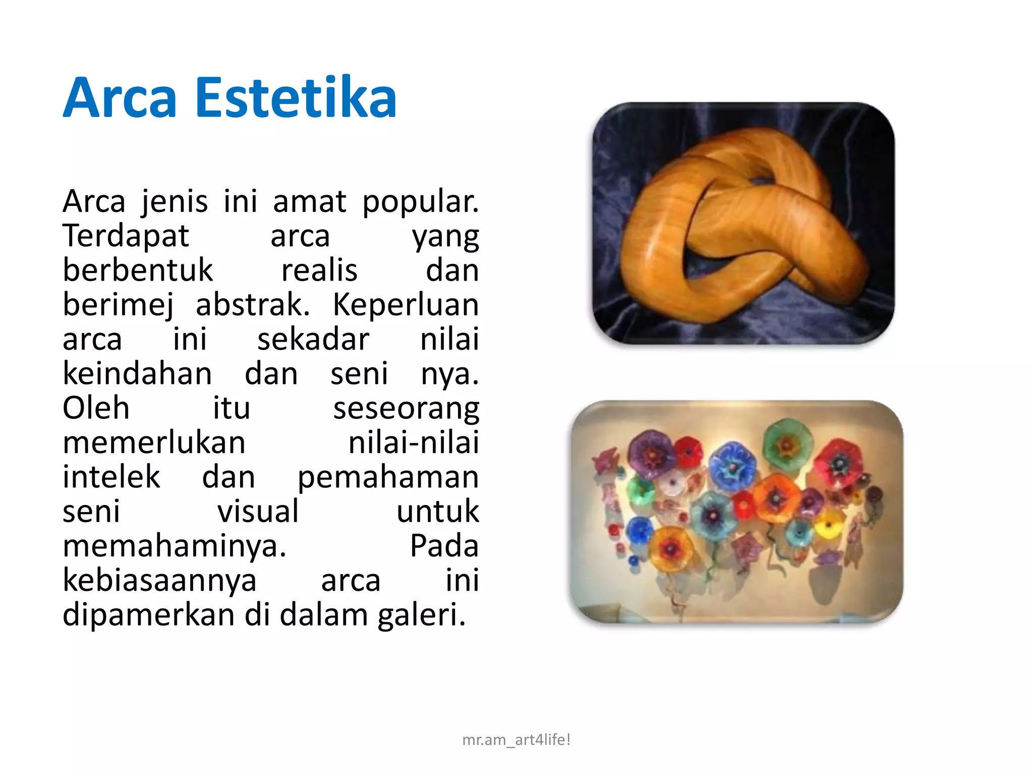 Arca Estetika
Arca jenis ini amat popular.
Terdapat       arca       yang
berbentuk       realis     dan
berimej abstrak. Keperluan
arca ini sekadar nilai
keindahan dan seni nya.
Oleh      itu       seseorang
memerlukan           nilai-nilai
intelek dan pemahaman
seni       visual        untuk
memahaminya.              Pada
kebiasaannya       arca      ini
dipamerkan di dalam galeri.


                              mr.am_art4life!
 