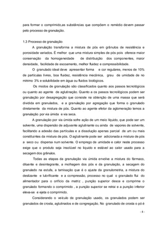 - 4 -
para formar o comprimido,as substâncias que compõem o remédio devem passar
pelo processo de granulação.
1.3 Processo de granulação
A granulação transforma a mistura de pós em grânulos de resistência e
porosidade variados. É melhor que uma mistura simples de pós pois oferece maior
conservação da homogeneidade de distribuição dos componentes, maior
densidade, facilidade de escoamento, melhor fluidez e compressibilidade.
O granulado ideal deve apresentar forma e cor regulares, menos de 10%
de partículas livres, boa fluidez, resistência mecânica, grau de umidade de no
mínimo 3% e solubilidade em água ou fluidos biológicos.
Os modos de granulação são classificados quanto aos passos tecnológicos
ou quanto ao agente de aglutinação. Quanto a os passos tecnológicos podem ser
granulação por desagregação que consiste na obtenção de uma massa que será
dividida em granulados, e a granulação por agregação que forma o granulado
diretamente da mistura de pós. Quanto ao agente efetor da aglomeração temos a
granulação por via úmida e via seca.
A granulação por via úmida sofre ação de um meio líquido, que pode ser um
solvente, uma dispersão de adjuvante aglutinante ou ainda de vapores de solvente,
facilitando a adesão das partículas e a dissolução apenas parcial de um ou mais
constituintes da mistura de pós. O aglutinante pode ser adicionada a mistura de pós
a seco ou dispersa num solvente. O emprego de umidade e calor neste processo
exige que o produto seja insolúvel no liquido e estável ao calor usado para a
secagem dos grânulos.
Todas as etapas da granulação via úmida envolve a mistura do fármaco,
diluente e desintegrante, a molhagem dos pós e da granulação, a secagem do
granulado na estufa, a tamisação que é o ajuste da granulometria, a mistura do
deslizante e lubrificante e a compressão, processo no qual o granulado flui do
alimentador para o orifício da matriz , punção superior desce e comprime o
granulado formando o comprimido , a punção superior se retrai e a punção inferior
eleva-se e ejeta o comprimido.
Considerando o veículo de granulação usado, os granulados podem ser
granulados de crosta, aglutinados e de congregação. No granulado de crosta o pó é
 