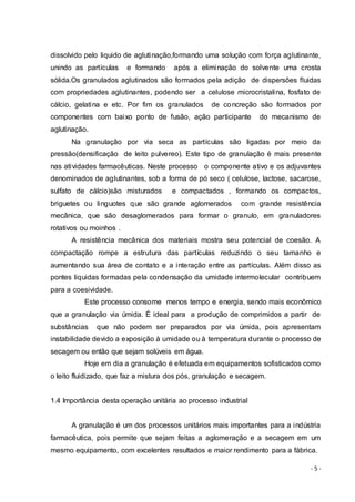 - 5 -
dissolvido pelo liquido de aglutinação,formando uma solução com força aglutinante,
unindo as partículas e formando após a eliminação do solvente uma crosta
sólida.Os granulados aglutinados são formados pela adição de dispersões fluidas
com propriedades aglutinantes, podendo ser a celulose microcristalina, fosfato de
cálcio, gelatina e etc. Por fim os granulados de concreção são formados por
componentes com baixo ponto de fusão, ação participante do mecanismo de
aglutinação.
Na granulação por via seca as partículas são ligadas por meio da
pressão(densificação de leito pulvereo). Este tipo de granulação é mais presente
nas atividades farmacêuticas. Neste processo o componente ativo e os adjuvantes
denominados de aglutinantes, sob a forma de pó seco ( celulose, lactose, sacarose,
sulfato de cálcio)são misturados e compactados , formando os compactos,
briguetes ou linguotes que são grande aglomerados com grande resistência
mecânica, que são desaglomerados para formar o granulo, em granuladores
rotativos ou moinhos .
A resistência mecânica dos materiais mostra seu potencial de coesão. A
compactação rompe a estrutura das partículas reduzindo o seu tamanho e
aumentando sua área de contato e a interação entre as partículas. Além disso as
pontes liquidas formadas pela condensação da umidade intermolecular contribuem
para a coesividade.
Este processo consome menos tempo e energia, sendo mais econômico
que a granulação via úmida. É ideal para a produção de comprimidos a partir de
substâncias que não podem ser preparados por via úmida, pois apresentam
instabilidade devido a exposição à umidade ou à temperatura durante o processo de
secagem ou então que sejam solúveis em água.
Hoje em dia a granulação é efetuada em equipamentos sofisticados como
o leito fluidizado, que faz a mistura dos pós, granulação e secagem.
1.4 Importância desta operação unitária ao processo industrial
A granulação é um dos processos unitários mais importantes para a indústria
farmacêutica, pois permite que sejam feitas a aglomeração e a secagem em um
mesmo equipamento, com excelentes resultados e maior rendimento para a fábrica.
 