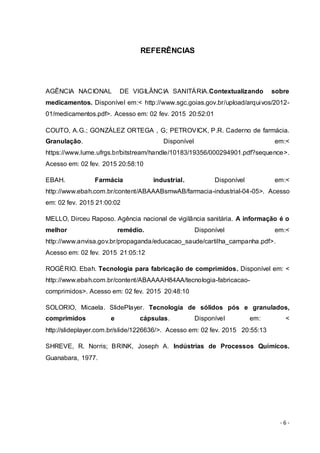 - 6 -
REFERÊNCIAS
AGÊNCIA NACIONAL DE VIGILÂNCIA SANITÁRIA.Contextualizando sobre
medicamentos. Disponível em:< http://www.sgc.goias.gov.br/upload/arquivos/2012-
01/medicamentos.pdf>. Acesso em: 02 fev. 2015 20:52:01
COUTO, A.G.; GONZÁLEZ ORTEGA , G; PETROVICK, P.R. Caderno de farmácia.
Granulação. Disponível em:<
https://www.lume.ufrgs.br/bitstream/handle/10183/19356/000294901.pdf?sequence>.
Acesso em: 02 fev. 2015 20:58:10
EBAH. Farmácia industrial. Disponível em:<
http://www.ebah.com.br/content/ABAAABsmwAB/farmacia-industrial-04-05>. Acesso
em: 02 fev. 2015 21:00:02
MELLO, Dirceu Raposo. Agência nacional de vigilância sanitária. A informação é o
melhor remédio. Disponível em:<
http://www.anvisa.gov.br/propaganda/educacao_saude/cartilha_campanha.pdf>.
Acesso em: 02 fev. 2015 21:05:12
ROGÉRIO. Ebah. Tecnologia para fabricação de comprimidos. Disponível em: <
http://www.ebah.com.br/content/ABAAAAH84AA/tecnologia-fabricacao-
comprimidos>. Acesso em: 02 fev. 2015 20:48:10
SOLORIO, Micaela. SlidePlayer. Tecnologia de sólidos pós e granulados,
comprimidos e cápsulas. Disponível em: <
http://slideplayer.com.br/slide/1226636/>. Acesso em: 02 fev. 2015 20:55:13
SHREVE, R. Norris; BRINK, Joseph A. Indústrias de Processos Químicos.
Guanabara, 1977.
 