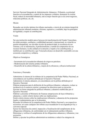 Servicio Nacional Integrado de Administración Aduanera y Tributaria, su principal
función es la recaudación y control de los impuesto o tributos; dismunuir la evasión
fiscal, reducir la morosidad tributaria, está su mejor función que es de cerrar negocios,
relaciones políticas, etc, etc.

Misión

Recaudar con niveles óptimos los tributos nacionales, a través de un sistema integral de
administración tributaria moderno, eficiente, equitativo y confiable, bajo los principios
de legalidad y respeto al contribuyente.

Visión

Ser una institución modelo para el proceso de transformación del Estado Venezolano,
de sólido prestigio, confianza y credibilidad nacional e internacional, en virtud de su
gestión transparente, sus elevados niveles de productividad, la excelencia de sus
sistemas y de su información, el profesionalismo y sentido de compromiso de sus
recursos humanos, la alta calidad en la atención y respeto a los contribuyentes, y
también por su contribución a que Venezuela alcance un desarrollo sustentable con una
economía competitiva y solidaria.

Objetivos Estratégicos

- Incremento de la recaudación tributaria de origen no petrolero.
- Modernización del sistema jurídico tributario.
- Desarrollo de la cultura tributaria y, mejora de la eficiencia y eficacia institucional


Funciones y Potestades

Administrar el sistema de los tributos de la competencia del Poder Público Nacional, en
concordancia con la política definida por el Ejecutivo Nacional.
Administrar el sistema aduanero, en concordancia con la política definida por el
Ejecutivo Nacional.
Elaborar propuestas para la definición de las políticas tributaria y aduanera, evaluar su
incidencia en el comercio exterior y proponer las directrices para su ejecución.
Ejecutar en forma integrada las políticas tributaria y aduanera establecidas por el
Ejecutivo Nacional.
Elaborar y presentar al Ministerio de Finanzas anteproyectos de leyes tributarias y
aduaneras, y emitir criterio técnico sobre sus implicaciones.
Emitir criterio técnico sobre las implicaciones tributarias y aduaneras de las propuestas
legales o reglamentarias que se le presenten.
Recaudar los tributos de la competencia del Poder Público Nacional y sus respectivos
accesorios; así como cualquier otro tributo cuya recaudación le sea asignada por ley o
convenio especial.
Ejercer las funciones de control, inspección y fiscalización del cumplimiento de las
obligaciones tributarias, de conformidad con el ordenamiento jurídico tributario.
Determinar y verificar el cumplimiento de las obligaciones aduaneras y tributarias y sus
accesorios.
Definir y ejecutar las políticas administrativas tendentes a reducir los márgenes de
 