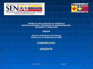 01-06-2006 SENIAT01-06-2006 SENIAT
REPÚBLICA BOLIVARIANA DE VENEZUELA
SERVICIO NACIONAL INTEGRADO DE ADMINISTRACIÓN
ADUANERA Y TRIBUTARIA
SENIAT
Adscrito al Ministerio de Finanzas
Caracas, 01 de Septiembre de 2006
COMUNICADO
URGENTE
 