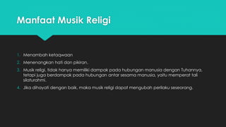 Manfaat Musik Religi 
1. Menambah ketaqwaan 
2. Menenangkan hati dan pikiran. 
3. Musik religi, tidak hanya memiliki dampak pada hubungan manusia dengan Tuhannya, 
tetapi juga berdampak pada hubungan antar sesama manusia, yaitu memperat tali 
silaturahmi. 
4. Jika dihayati dengan baik, maka musik religi dapat mengubah perilaku seseorang. 
 