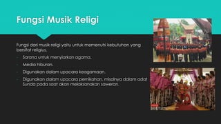 Fungsi Musik Religi 
Fungsi dari musik religi yaitu untuk memenuhi kebutuhan yang 
bersifat religius. 
- Sarana untuk menyiarkan agama. 
- Media hiburan. 
- Digunakan dalam upacara keagamaan. 
- Digunakan dalam upacara pernikahan, misalnya dalam adat 
Sunda pada saat akan melaksanakan saweran. 
 