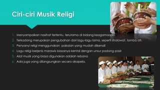 Ciri-ciri Musik Religi 
1. Menyampaikan nasihat tertentu, terutama di bidang keagamaaan. 
2. Terkadang merupakan pengubahan dari lagu-lagu lama, seperti shalawat, tombo ati. 
3. Penyanyi religi menggunakan pakaian yang mudah dikenali 
4. Lagu religi berjenis marawis biasanya kental dengan unsur padang pasir 
5. Alat musik yang biasa digunakan adalah rebana 
6. Ada juga yang dilangsungkan secara akapela. 
 