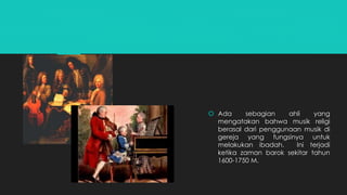  Ada sebagian ahli yang 
mengatakan bahwa musik religi 
berasal dari penggunaan musik di 
gereja yang fungsinya untuk 
melakukan ibadah. Ini terjadi 
ketika zaman barok sekitar tahun 
1600-1750 M. 
 