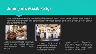 Jenis-jenis Musik Religi 
 Musik religi memiliki bentuk penyajian yang berbeda-beda. Hal ini terjadi karena musik religi pun 
berusaha menyesuaikan diri dengan perkembangan zaman agar tidak punah. Bentuk-bentuk 
tersebut diantaranya : 
Marawis, ciri-ciri : Pada umumnya 
dimainkan oleh laki-laki dengan 
menggunakan alat musik 
rebana. 
Kosidahan, ciri-ciri : Hampir 
sama dengan marawis, 
tetapi dimainkan oleh 
sekelompok wanita 
Nasyid, ciri-ciri : Dinyanyikan 
oleh perseorangan atau grup 
dengan genre musiknya 
mendekati pop tetapi tetap 
terdapat unsur religinya. 
 