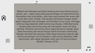 What are the main periods?
Venus has a beautiful name
and is the second planet from
the Sun. It’s hot and has a
poisonous atmosphere
Mercury is the closest planet
to the Sun and the smallest
one in the Solar System—it’s
only a bit larger than the Moon
Mercury Venus
Melihat ada beberapa pendapat tentang asal nama Keroncong itu
sendiri, pen-` dapat yang paling akurat dengan arti kata Keroncong
merupakan kata onomatope, yaitu kata yang berasal dari suara dan
bunyi alat musik Ukulele. Alat tersebut dimainkan dengan teknik
guitar rasgueado dan terdengar menimbulkan bunyi crong, sehingga
akhirnya digunakanlah istilah keroncong (Ganap, 2006).Bernyanyi
dengan gaya keroncong yang asli merupakan suatu hal yang
penting. Penyanyi keroncong harus dapat bernyanyi dengan gaya
khas keroncong asli sesuai dengan teknik bernyanyi keroncong.
Dengan demikian jika penyanyi tidak dapat bernyanyi sebuah lagu
keroncong dengan ciri-ciri tersebut, maka sering dikatakan tidak
ngroncongi, atau dapat dikatakan tidak ada ruh keroncongnya
(Buletin Tjroeng, 2015).
 