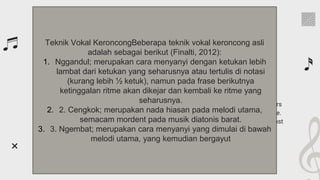 Founders of classical music
It’s the closest planet to
the Sun and the smallest
in the Solar System
Venus has a beautiful
name and is the second
planet from the Sun
Despite being red, Mars
is actually a cold place.
It’s full of iron oxide dust
Mercury
Venus
Mars
Teknik Vokal KeroncongBeberapa teknik vokal keroncong asli
adalah sebagai berikut (Finalti, 2012):
1. Nggandul; merupakan cara menyanyi dengan ketukan lebih
lambat dari ketukan yang seharusnya atau tertulis di notasi
(kurang lebih ½ ketuk), namun pada frase berikutnya
ketinggalan ritme akan dikejar dan kembali ke ritme yang
seharusnya.
2. 2. Cengkok; merupakan nada hiasan pada melodi utama,
semacam mordent pada musik diatonis barat.
3. 3. Ngembat; merupakan cara menyanyi yang dimulai di bawah
melodi utama, yang kemudian bergayut
 