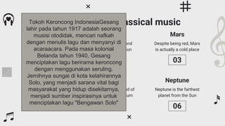 Despite being red, Mars
is actually a cold place
Neptune is the farthest
planet from the Sun
Principles of the classical music
Mercury is the closest
planet to the Sun
Venus is the second
planet from the Sun
Jupiter is the biggest
planet of them all
Saturn is composed of
hydrogen and helium
Venus
Saturn
Mars
Neptune
Mercury
Jupiter
01 02 03
04 05 06
Tokoh Keroncong IndonesiaGesang
lahir pada tahun 1917 adalah seorang
musisi otodidak, mencari nafkah
dengan menulis lagu dan menyanyi di
acaraacara. Pada masa kolonial
Belanda tahun 1940, Gesang
menciptakan lagu berirama keroncong
dengan menggunakan seruling.
Jernihnya sungai di kota kelahirannya
Solo, yang menjadi sarana vital bagi
masyarakat yang hidup disekitarnya,
menjadi sumber inspirasinya untuk
menciptakan lagu "Bengawan Solo"
 