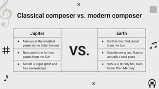 Classical composer vs. modern composer
Jupiter
VS.
Earth
● Mercury is the smallest
planet in the Solar System
● Earth is the third planet
from the Sun
● Neptune is the farthest
planet from the Sun
● Despite being red, Mars is
actually a cold place
● Saturn is a gas giant and
has several rings
● Venus is terribly hot, even
hotter than Mercury
 
