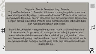 Contents of this template
For more info:
SLIDESGO | BLOG | FAQs
Fonts
To view this template correctly in PowerPoint, download and install the fonts we
used
Used and alternative resources An assortment of graphic resources that are suitable for use in this presentation
Thanks slide You must keep it so that proper credits for our design are given
Colors All the colors used in this presentation
Icons and infographic resources These can be used in the template, and their size and color can be edited
Editable presentation theme You can edit the master slides easily. For more info, click here
You can delete this slide when you’re done editing the presentation
You can visit our sister projects:
FREEPIK | FLATICON | STORYSET | WEPIK | VIDEVO
Gaya dan Teknik Bernyanyi Lagu Daerah
Tujuan Pembelajaran1. Peserta didik mampu menghargai dan mencintai
keanekaragaman lagu-lagu Nusantara/Indonesia;2. Peserta didik mampu
menyanyikan lagu-lagu daerah Indonesia dan mengekspresikan lagu sesuai
dengan makna lagu; dan3. Peserta didik mampu memiliki kebiasaan baik
dan rutin dalam berlatih olah vokal.
Materi PokokSetelah mengenal keragaman musik tradisional daerah di
Indonesia dan fungsi serta ciri khasnya, tahap selanjutnya mari kita
memperhatikan lebih saksama beberapa teknik yang digunakan dalam
membawakan lagu-lagu tradisional atau daerah. Ada banyak sekali teknik
menyanyi unik dari berbagai daerah yang tentu saja disesuaikan dengan
musik dari da…
 