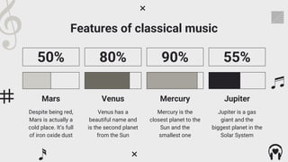 Features of classical music
Despite being red,
Mars is actually a
cold place. It’s full
of iron oxide dust
50%
Mars
Venus has a
beautiful name and
is the second planet
from the Sun
80%
Venus
Mercury is the
closest planet to the
Sun and the
smallest one
90%
Mercury
Jupiter is a gas
giant and the
biggest planet in the
Solar System
55%
Jupiter
 