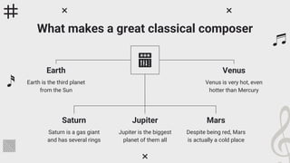 What makes a great classical composer
Earth
Earth is the third planet
from the Sun
Venus
Venus is very hot, even
hotter than Mercury
Saturn
Saturn is a gas giant
and has several rings
Mars
Despite being red, Mars
is actually a cold place
Jupiter
Jupiter is the biggest
planet of them all
 