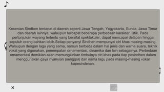 Table of contents
You can describe the topic of the section here
01
You can describe the topic of the section here
02
You can describe the topic of the section here
03
About classical music
Classical composers
Features of the genre
Kesenian Sindben terdapat di daerah seperti Jawa Tengah, Yogyakarta, Sunda, Jawa Timur
dan daerah lainnya, walaupun terdapat beberapa perbedaan karakter. istik. Pada
pertunjukan wayang tertentu yang bersifat spektakuler, dapat mencapai delapan hingga
sepuluh orang bahkan lebih.Setiap penyanyi Sindhen mempunyai ciri khas masing-masing.
Walaupun dengan lagu yang sama, namun berbeda dalam hal jenis dan warna suara, teknik
vokal yang digunakan, penempatan ornamentasi, dinamika dan lain sebagainya. Perbedaan
ornamentasi demikian akan memungkinkan timbulnya ciri khas pada tiap pesindhen dalam
menggunakan gaya nyanyian (senggol) dan irama lagu pada masing-masing vokal
kapesindenan.
 