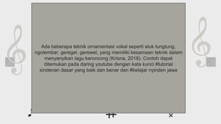 Whoa!
This can be the part of the presentation where
you introduce yourself, write your email…
Ada beberapa teknik ornamentasi vokal seperti eluk tungtung,
ngolembar, geregel, gerewel, yang memiliki kesamaan teknik dalam
menyanyikan lagu keroncong (Krisna, 2018). Contoh dapat
ditemukan pada daring youtube dengan kata kunci #tutorial
sindenan dasar yang baik dan benar dan #belajar nyinden jawa
 