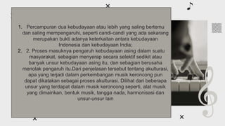 About classical
music
01
You can enter a subtitle here if you need it
1. Percampuran dua kebudayaan atau lebih yang saling bertemu
dan saling mempengaruhi, seperti candi-candi yang ada sekarang
merupakan bukti adanya keterkaitan antara kebudayaan
Indonesia dan kebudayaan India;
2. 2. Proses masuknya pengaruh kebudayaan asing dalam suatu
masyarakat, sebagian menyerap secara selektif sedikit atau
banyak unsur kebudayaan asing itu, dan sebagian berusaha
menolak pengaruh itu.Dari penjelasan tersebut tentang akulturasi,
apa yang terjadi dalam perkembangan musik keroncong pun
dapat dikatakan sebagai proses akulturasi. Dilihat dari beberapa
unsur yang terdapat dalam musik keroncong seperti, alat musik
yang dimainkan, bentuk musik, tangga nada, harmonisasi dan
unsur-unsur lain
 