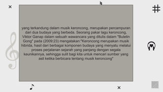● Earth is the third planet from the Sun and the only one that
harbors life in the Solar System. We all live on it
● Venus has a beautiful name and is the second from the Sun. It’s
terribly hot, even hotter than Mercury
● Neptune is the farthest planet from the Sun and the fourth-
largest by diameter in the entire Solar System
● Despite being red, Mars is actually a cold place. It’s full of iron
oxide dust, which gives the planet its reddish cast
● Jupiter is a gas giant and the biggest planet in the Solar System.
It was named after the Roman god of the skies and lightning
Following the rhythm
yang terkandung dalam musik keroncong, merupakan percampuran
dari dua budaya yang berbeda. Seorang pakar lagu keroncong,
Viktor Ganap dalam sebuah wawancara yang ditulis dalam "Buletin
Gong" pada (2009:23) mengatakan:"Keroncong merupakan musik
hibrida, hasil dari berbagai komponen budaya yang menyatu melalui
proses perjalanan sejarah yang panjang dengan segala
keunikannya, sehingga sulit bagi kita untuk mencari sumber yang
asli ketika berbicara tentang musik keroncong"
 