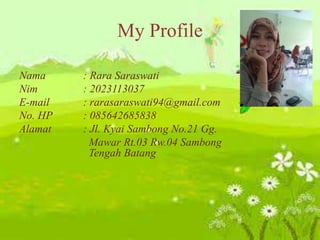 My Profile
Nama : Rara Saraswati
Nim : 2023113037
E-mail : rarasaraswati94@gmail.com
No. HP : 085642685838
Alamat : Jl. Kyai Sambong No.21 Gg.
Mawar Rt.03 Rw.04 Sambong
Tengah Batang
 