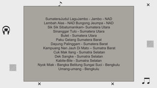 What are the main periods?
Venus has a beautiful name
and is the second planet from
the Sun. It’s hot and has a
poisonous atmosphere
Mercury is the closest planet
to the Sun and the smallest
one in the Solar System—it’s
only a bit larger than the Moon
Mercury Venus
SumateraJudul LaguJambo - Jambo - NAD
Lembah Alas - NAD Bungong Jeumpa - NAD
Sik Sik Sibatumanikam- Sumatera Utara
Sinanggar Tulo - Sumatera Utara
Butet - Sumatera Utara
Paku Gelang Sumatera Barat
Dayung Palinggam - Sumatera Barat
Kampuang Nan Jauh Di Mato – Sumatra Barat
Cuk Mak Ilang - Sumatra Selatan
Dek Sangke - Sumatra Selatan
Kabile-Bile - Sumatra Selatan
Nyok Miak - Bangka Belitung Sungai Suci - Bengkulu
Umang-umang - Bengkulu
 