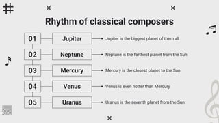 Rhythm of classical composers
01
02
03
04
05
Jupiter Jupiter is the biggest planet of them all
Neptune Neptune is the farthest planet from the Sun
Mercury Mercury is the closest planet to the Sun
Venus Venus is even hotter than Mercury
Uranus Uranus is the seventh planet from the Sun
 