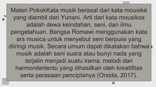 If you want to apply the same filter as the
pictures already included in the template, follow
these instructions:
● Insert the picture into the slide
● Select the photo, right-click on it and
choose “Format options”
● Go to the “Recolor” tab and choose the
color you need!
Add a color filter to
the photos
Materi PokokKata musik berasal dari kata mousikè
yang diambil dari Yunani. Arti dari kata mousikos
adalah dewa keindahan, seni, dan ilmu
pengetahuan. Bangsa Romawi menggunakan kata
ars musica untuk menyebut seni berpuisi yang
diiringi musik. Secara umum dapat dikatakan bahwa
musik adalah seni suara atau bunyi nada yang
terjalin menjadi suatu irama, melodi dan
harmonitertentu yang dihasilkan oleh kreatifitas
serta perasaan penciptanya (Orsida, 2017).
 