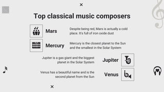 Top classical music composers
Mars
Despite being red, Mars is actually a cold
place. It's full of iron oxide dust
Mercury
Mercury is the closest planet to the Sun
and the smallest in the Solar System
Jupiter
Jupiter is a gas giant and the biggest
planet in the Solar System
Venus
Venus has a beautiful name and is the
second planet from the Sun
 
