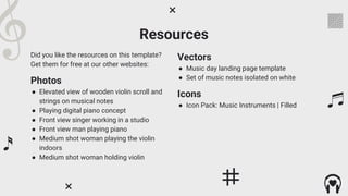 Resources
Did you like the resources on this template?
Get them for free at our other websites:
Photos
● Elevated view of wooden violin scroll and
strings on musical notes
● Playing digital piano concept
● Front view singer working in a studio
● Front view man playing piano
● Medium shot woman playing the violin
indoors
● Medium shot woman holding violin
Vectors
● Music day landing page template
● Set of music notes isolated on white
Icons
● Icon Pack: Music Instruments | Filled
 