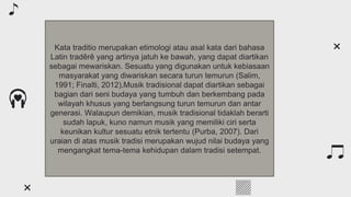 Table of contents
You can describe the topic of the section here
01
You can describe the topic of the section here
02
You can describe the topic of the section here
03
About classical music
Classical composers
Features of the genre
Kata traditio merupakan etimologi atau asal kata dari bahasa
Latin tradêrê yang artinya jatuh ke bawah, yang dapat diartikan
sebagai mewariskan. Sesuatu yang digunakan untuk kebiasaan
masyarakat yang diwariskan secara turun temurun (Salim,
1991; Finalti, 2012).Musik tradisional dapat diartikan sebagai
bagian dari seni budaya yang tumbuh dan berkembang pada
wilayah khusus yang berlangsung turun temurun dan antar
generasi. Walaupun demikian, musik tradisional tidaklah berarti
sudah lapuk, kuno namun musik yang memiliki ciri serta
keunikan kultur sesuatu etnik tertentu (Purba, 2007). Dari
uraian di atas musik tradisi merupakan wujud nilai budaya yang
mengangkat tema-tema kehidupan dalam tradisi setempat.
 