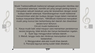 Whoa!
This can be the part of the presentation where
you introduce yourself, write your email…
Musik TradisionalMusik tradisional sebagai perwujudan identitas dari
masyarakat setempat, memiliki arti yang sangat penting karena
merupakan sebuah kesatuan yang tak terpisahkan dengan sosial
budaya daerah setempat. Keanekaragaman musik tradisional
mencerminkan adat dan budaya dengan fungsi dalam memaknai
budaya masyarakat (Merriam, 1964)Musik tradisional merupakan
musik yang muncul dan berkembang dari daerah dan diwariskan
secara turun temurun.
Ciri-ciri musik tradisional a
1. Karya musik baik vokal maupun cara memainkan peralatannya
secara langsung, tidak tertulis dan hanya berdasarkan ingatan.
2. Syair lagu menggunakan bahasa daerah. .
3. Melodi, tangga nada dan ritmiknya menunjukkan ciri khas
kedaerahan.
4. Menggunakan alat-alat musik khas daerah.
5. Pencipta lagunya sering sudah tidak diketahui.
 