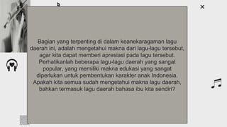 Introduction
You can give a brief description of the topic you
want to talk about here. For example, if you want
to talk about Mercury, you can say that it’s the
smallest planet in the entire Solar System
Bagian yang terpenting di dalam keanekaragaman lagu
daerah ini, adalah mengetahui makna dari lagu-lagu tersebut,
agar kita dapat memberi apresiasi pada lagu tersebut.
Perhatikanlah beberapa lagu-lagu daerah yang sangat
popular, yang memiliki makna edukasi yang sangat
diperlukan untuk pembentukan karakter anak Indonesia.
Apakah kita semua sudah mengetahui makna lagu daerah,
bahkan termasuk lagu daerah bahasa ibu kita sendiri?
 